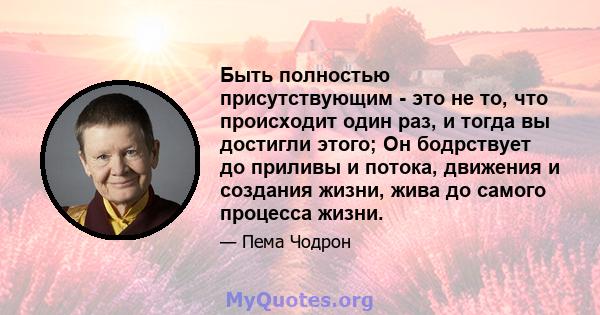 Быть полностью присутствующим - это не то, что происходит один раз, и тогда вы достигли этого; Он бодрствует до приливы и потока, движения и создания жизни, жива до самого процесса жизни.