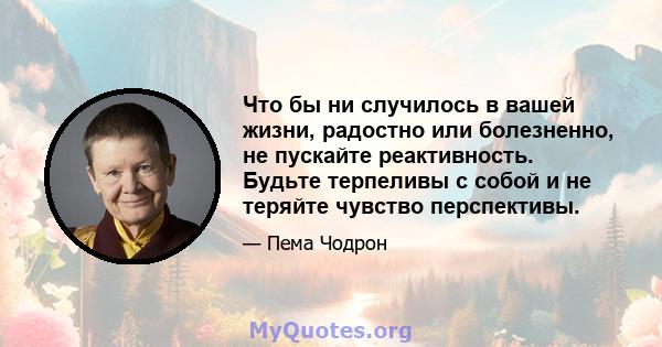 Что бы ни случилось в вашей жизни, радостно или болезненно, не пускайте реактивность. Будьте терпеливы с собой и не теряйте чувство перспективы.