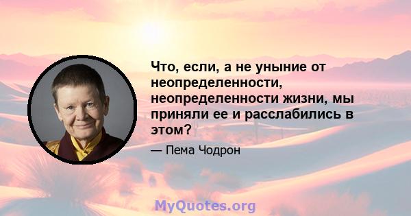 Что, если, а не уныние от неопределенности, неопределенности жизни, мы приняли ее и расслабились в этом?