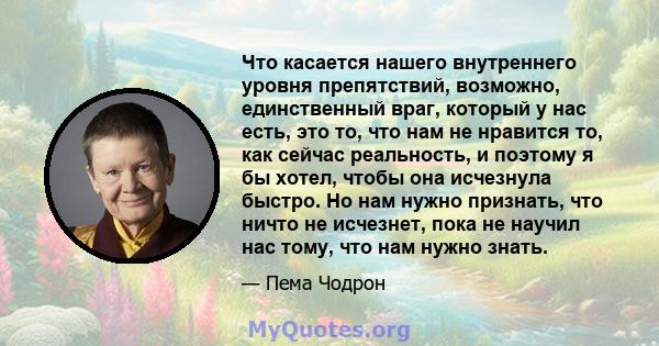 Что касается нашего внутреннего уровня препятствий, возможно, единственный враг, который у нас есть, это то, что нам не нравится то, как сейчас реальность, и поэтому я бы хотел, чтобы она исчезнула быстро. Но нам нужно