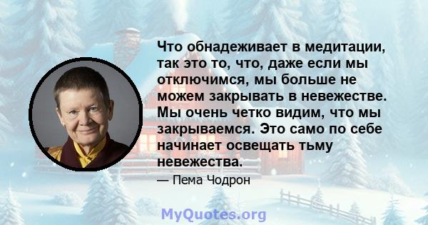 Что обнадеживает в медитации, так это то, что, даже если мы отключимся, мы больше не можем закрывать в невежестве. Мы очень четко видим, что мы закрываемся. Это само по себе начинает освещать тьму невежества.