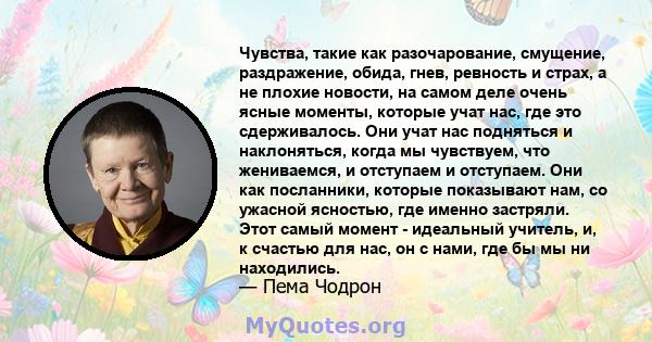 Чувства, такие как разочарование, смущение, раздражение, обида, гнев, ревность и страх, а не плохие новости, на самом деле очень ясные моменты, которые учат нас, где это сдерживалось. Они учат нас подняться и