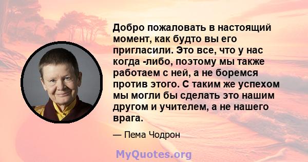 Добро пожаловать в настоящий момент, как будто вы его пригласили. Это все, что у нас когда -либо, поэтому мы также работаем с ней, а не боремся против этого. С таким же успехом мы могли бы сделать это нашим другом и