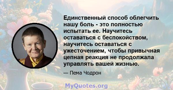 Единственный способ облегчить нашу боль - это полностью испытать ее. Научитесь оставаться с беспокойством, научитесь оставаться с ужесточением, чтобы привычная цепная реакция не продолжала управлять вашей жизнью.