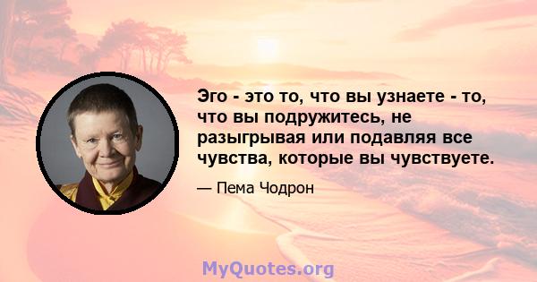 Эго - это то, что вы узнаете - то, что вы подружитесь, не разыгрывая или подавляя все чувства, которые вы чувствуете.