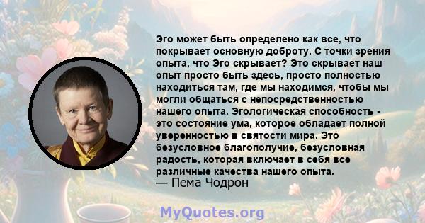 Эго может быть определено как все, что покрывает основную доброту. С точки зрения опыта, что Эго скрывает? Это скрывает наш опыт просто быть здесь, просто полностью находиться там, где мы находимся, чтобы мы могли