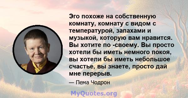 Эго похоже на собственную комнату, комнату с видом с температурой, запахами и музыкой, которую вам нравится. Вы хотите по -своему. Вы просто хотели бы иметь немного покоя, вы хотели бы иметь небольшое счастье, вы