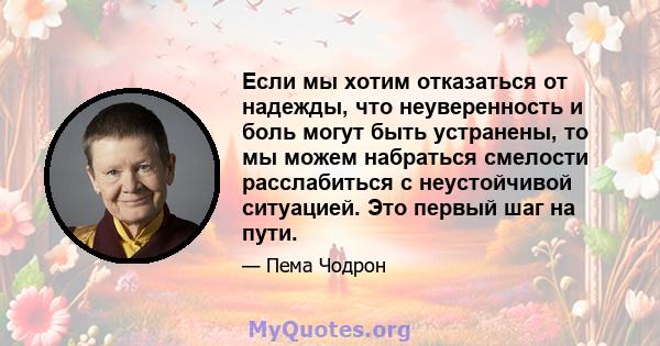 Если мы хотим отказаться от надежды, что неуверенность и боль могут быть устранены, то мы можем набраться смелости расслабиться с неустойчивой ситуацией. Это первый шаг на пути.