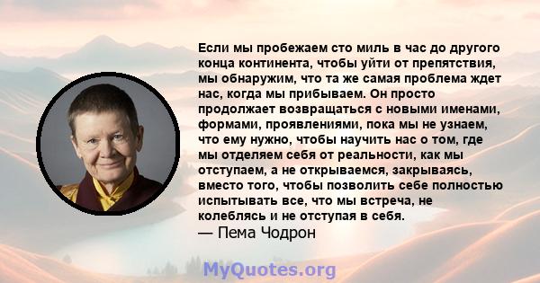 Если мы пробежаем сто миль в час до другого конца континента, чтобы уйти от препятствия, мы обнаружим, что та же самая проблема ждет нас, когда мы прибываем. Он просто продолжает возвращаться с новыми именами, формами,