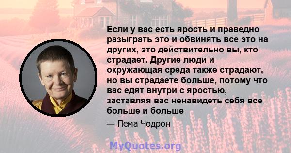 Если у вас есть ярость и праведно разыграть это и обвинять все это на других, это действительно вы, кто страдает. Другие люди и окружающая среда также страдают, но вы страдаете больше, потому что вас едят внутри с