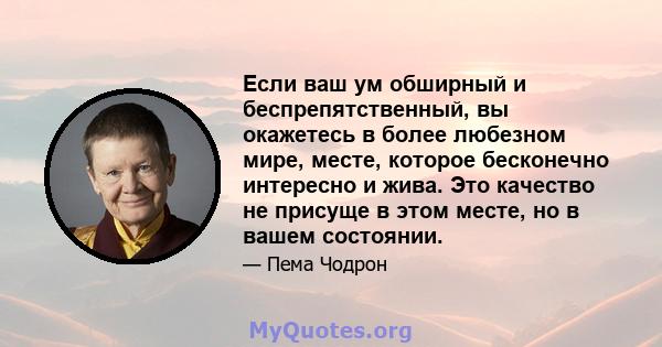 Если ваш ум обширный и беспрепятственный, вы окажетесь в более любезном мире, месте, которое бесконечно интересно и жива. Это качество не присуще в этом месте, но в вашем состоянии.