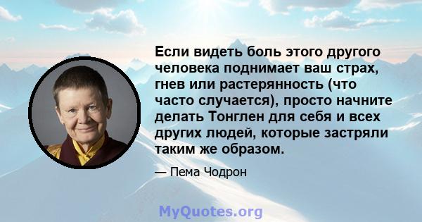 Если видеть боль этого другого человека поднимает ваш страх, гнев или растерянность (что часто случается), просто начните делать Тонглен для себя и всех других людей, которые застряли таким же образом.