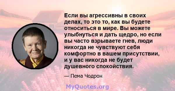 Если вы агрессивны в своих делах, то это то, как вы будете относиться в мире. Вы можете улыбнуться и дать щедро, но если вы часто взрываете гнев, люди никогда не чувствуют себя комфортно в вашем присутствии, и у вас