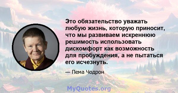 Это обязательство уважать любую жизнь, которую приносит, что мы развиваем искреннюю решимость использовать дискомфорт как возможность для пробуждения, а не пытаться его исчезнуть.