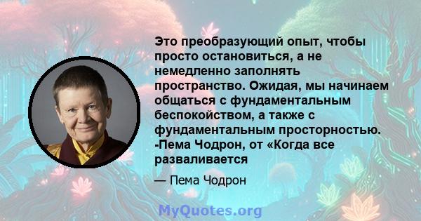 Это преобразующий опыт, чтобы просто остановиться, а не немедленно заполнять пространство. Ожидая, мы начинаем общаться с фундаментальным беспокойством, а также с фундаментальным просторностью. -Пема Чодрон, от «Когда