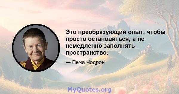 Это преобразующий опыт, чтобы просто остановиться, а не немедленно заполнять пространство.