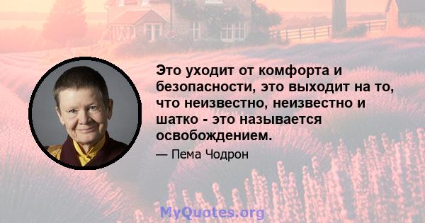 Это уходит от комфорта и безопасности, это выходит на то, что неизвестно, неизвестно и шатко - это называется освобождением.