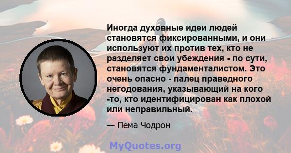 Иногда духовные идеи людей становятся фиксированными, и они используют их против тех, кто не разделяет свои убеждения - по сути, становятся фундаменталистом. Это очень опасно - палец праведного негодования, указывающий