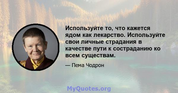 Используйте то, что кажется ядом как лекарство. Используйте свои личные страдания в качестве пути к состраданию ко всем существам.