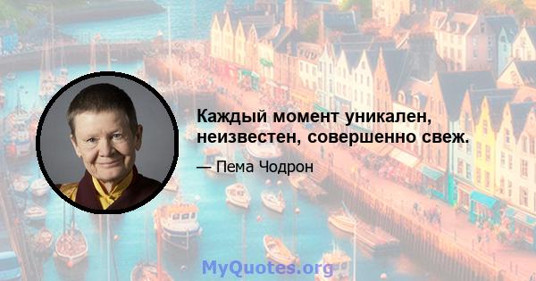 Каждый момент уникален, неизвестен, совершенно свеж.