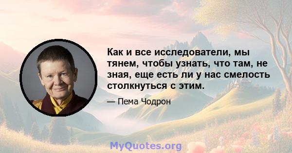 Как и все исследователи, мы тянем, чтобы узнать, что там, не зная, еще есть ли у нас смелость столкнуться с этим.