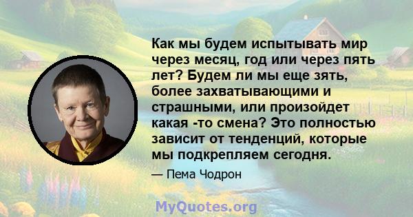 Как мы будем испытывать мир через месяц, год или через пять лет? Будем ли мы еще зять, более захватывающими и страшными, или произойдет какая -то смена? Это полностью зависит от тенденций, которые мы подкрепляем сегодня.