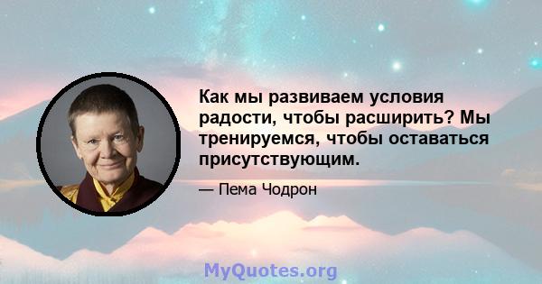 Как мы развиваем условия радости, чтобы расширить? Мы тренируемся, чтобы оставаться присутствующим.