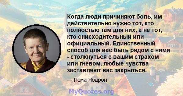 Когда люди причиняют боль, им действительно нужно тот, кто полностью там для них, а не тот, кто снисходительный или официальный. Единственный способ для вас быть рядом с ними - столкнуться с вашим страхом или гневом,