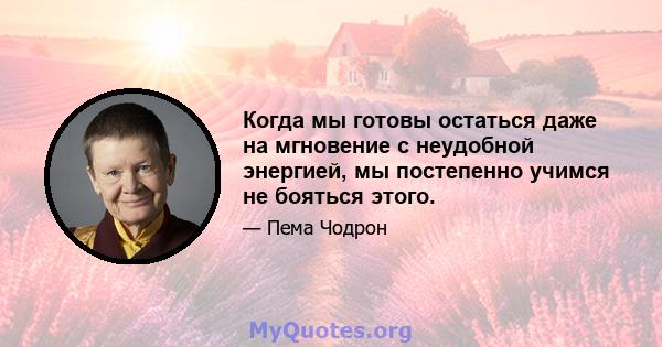 Когда мы готовы остаться даже на мгновение с неудобной энергией, мы постепенно учимся не бояться этого.