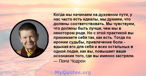 Когда мы начинаем на духовном пути, у нас часто есть идеалы, мы думаем, что должны соответствовать. Мы чувствуем, что должны быть лучше, чем мы в некотором роде. Но с этой практикой вы принимаете себя так, как есть.