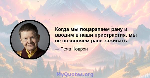 Когда мы поцарапаем рану и вводим в наши пристрастия, мы не позволяем ране заживать.