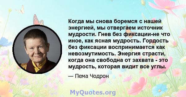 Когда мы снова боремся с нашей энергией, мы отвергаем источник мудрости. Гнев без фиксации-не что иное, как ясная мудрость. Гордость без фиксации воспринимается как невозмутимость. Энергия страсти, когда она свободна от 