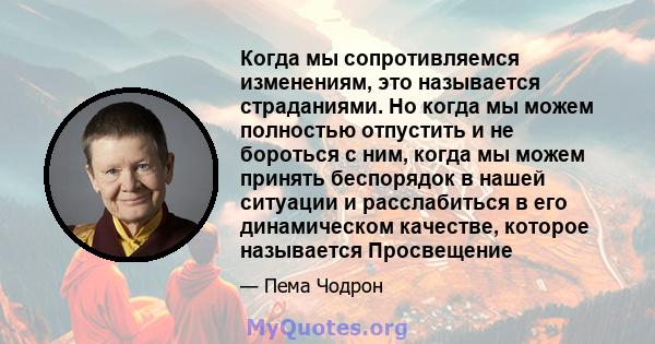 Когда мы сопротивляемся изменениям, это называется страданиями. Но когда мы можем полностью отпустить и не бороться с ним, когда мы можем принять беспорядок в нашей ситуации и расслабиться в его динамическом качестве,