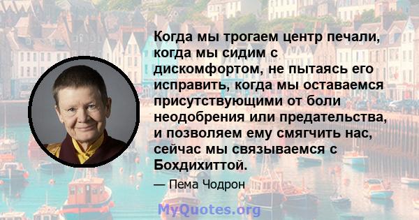 Когда мы трогаем центр печали, когда мы сидим с дискомфортом, не пытаясь его исправить, когда мы оставаемся присутствующими от боли неодобрения или предательства, и позволяем ему смягчить нас, сейчас мы связываемся с