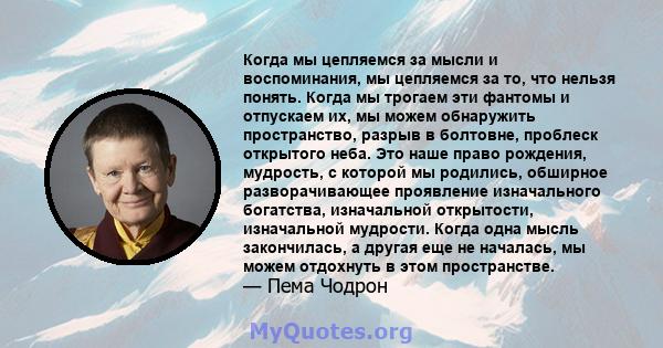 Когда мы цепляемся за мысли и воспоминания, мы цепляемся за то, что нельзя понять. Когда мы трогаем эти фантомы и отпускаем их, мы можем обнаружить пространство, разрыв в болтовне, проблеск открытого неба. Это наше