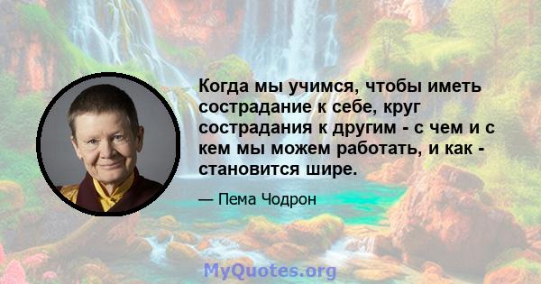 Когда мы учимся, чтобы иметь сострадание к себе, круг сострадания к другим - с чем и с кем мы можем работать, и как - становится шире.