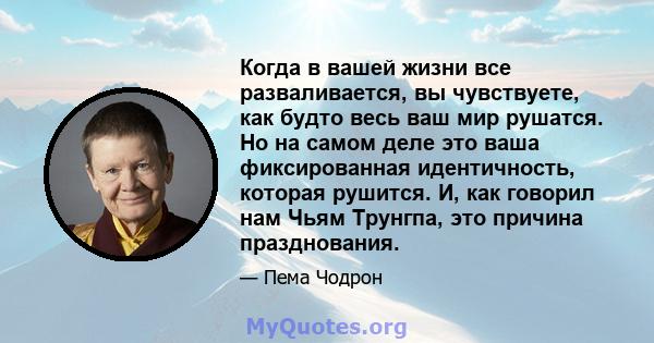 Когда в вашей жизни все разваливается, вы чувствуете, как будто весь ваш мир рушатся. Но на самом деле это ваша фиксированная идентичность, которая рушится. И, как говорил нам Чьям Трунгпа, это причина празднования.