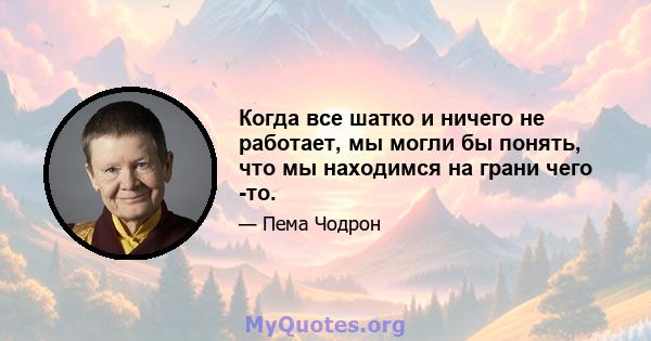 Когда все шатко и ничего не работает, мы могли бы понять, что мы находимся на грани чего -то.