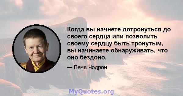 Когда вы начнете дотронуться до своего сердца или позволить своему сердцу быть тронутым, вы начинаете обнаруживать, что оно бездоно.