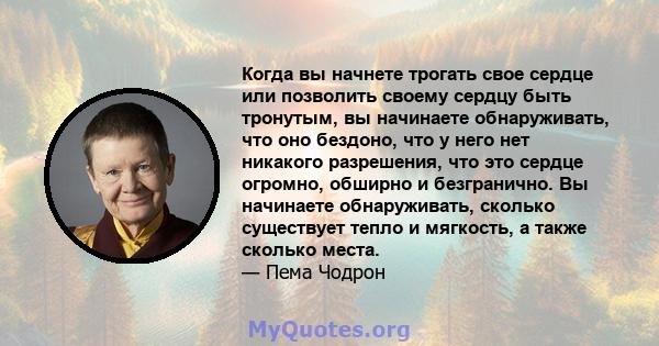 Когда вы начнете трогать свое сердце или позволить своему сердцу быть тронутым, вы начинаете обнаруживать, что оно бездоно, что у него нет никакого разрешения, что это сердце огромно, обширно и безгранично. Вы начинаете 