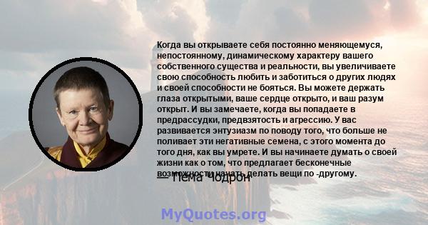 Когда вы открываете себя постоянно меняющемуся, непостоянному, динамическому характеру вашего собственного существа и реальности, вы увеличиваете свою способность любить и заботиться о других людях и своей способности