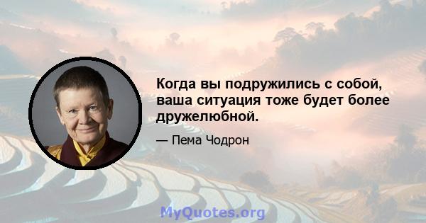 Когда вы подружились с собой, ваша ситуация тоже будет более дружелюбной.