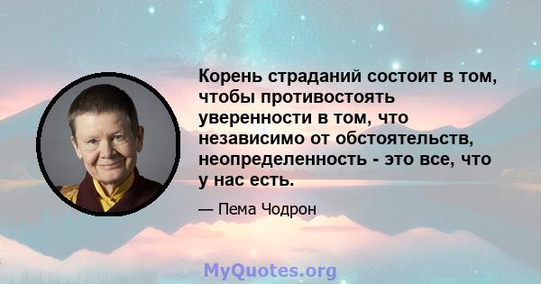 Корень страданий состоит в том, чтобы противостоять уверенности в том, что независимо от обстоятельств, неопределенность - это все, что у нас есть.