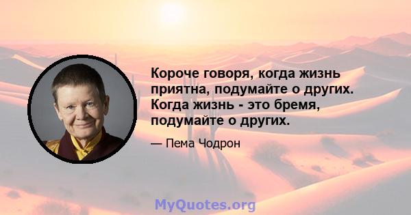 Короче говоря, когда жизнь приятна, подумайте о других. Когда жизнь - это бремя, подумайте о других.