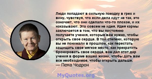 Люди попадают в сильную поездку в грех и вину, чувствуя, что если дела идут не так, это означает, что они сделали что-то плохое, и их наказывают. Это совсем не идея. Идея кармы заключается в том, что вы постоянно