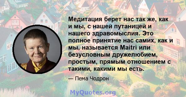 Медитация берет нас так же, как и мы, с нашей путаницей и нашего здравомыслия. Это полное принятие нас самих, как и мы, называется Maitri или безусловным дружелюбием, простым, прямым отношением с такими, какими мы есть.