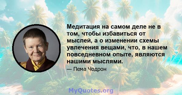 Медитация на самом деле не в том, чтобы избавиться от мыслей, а о изменении схемы увлечения вещами, что, в нашем повседневном опыте, являются нашими мыслями.