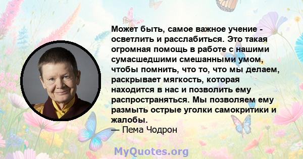 Может быть, самое важное учение - осветлить и расслабиться. Это такая огромная помощь в работе с нашими сумасшедшими смешанными умом, чтобы помнить, что то, что мы делаем, раскрывает мягкость, которая находится в нас и