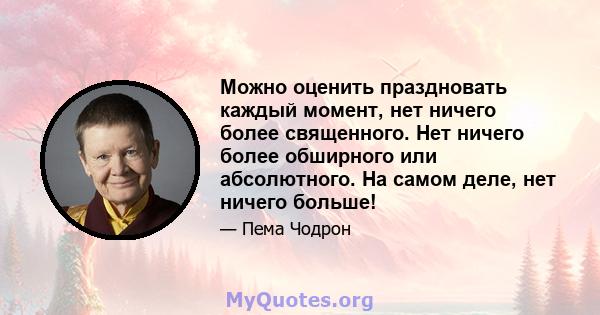 Можно оценить праздновать каждый момент, нет ничего более священного. Нет ничего более обширного или абсолютного. На самом деле, нет ничего больше!