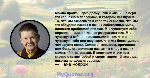 Можно пройти через драму нашей жизни, не веря так серьезно в персонаже, в котором мы играем. То, что мы относимся к себе так серьезно, что мы так абсурдно важны в наших собственных умах, является проблемой для нас. Мы